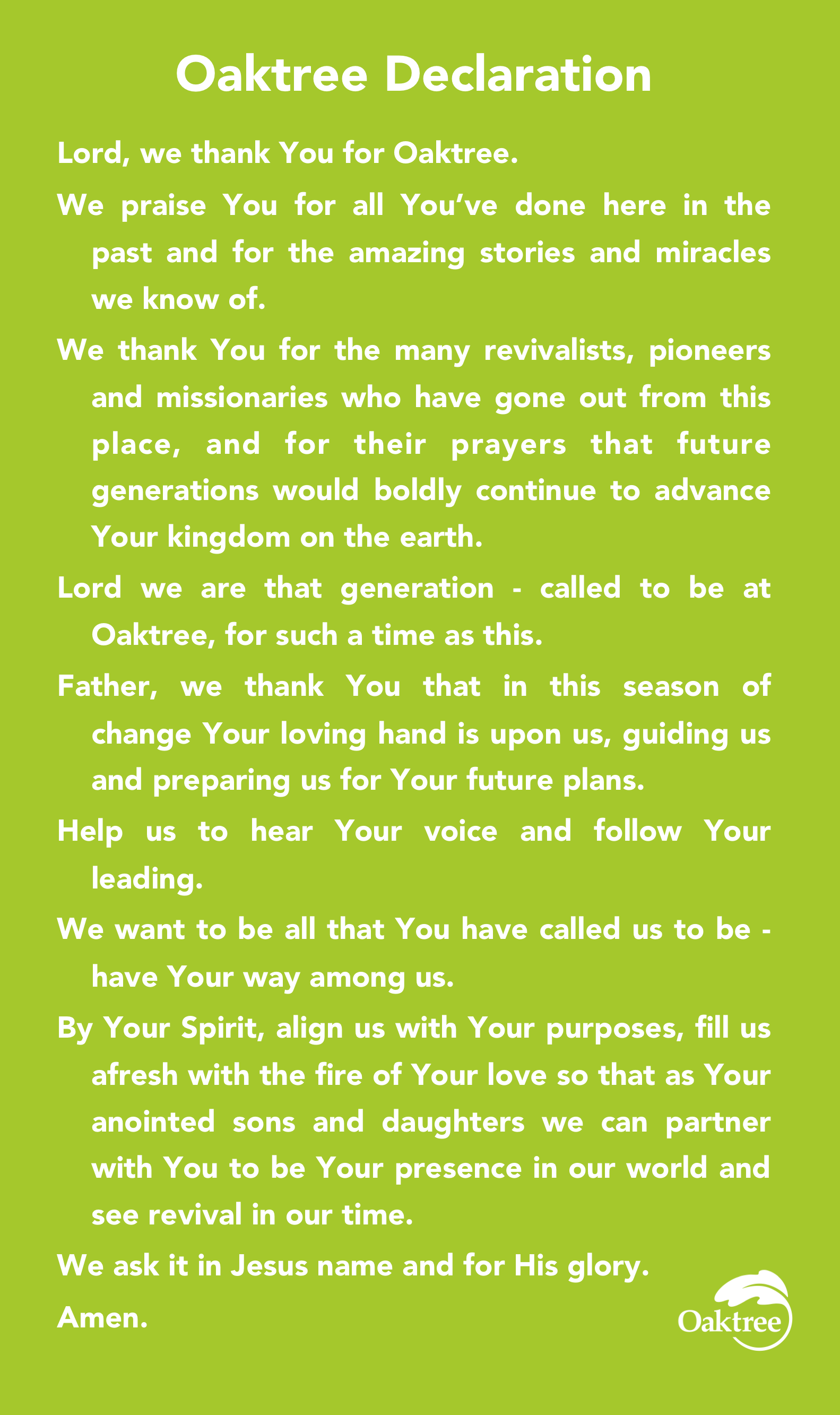 Oaktree Declaration Lord, we thank You for Oaktree. We praise You for all You’ve done here in the past and for the amazing stories and miracles we know of. We thank You for the many revivalists, pioneers and missionaries who have gone out from this place, and for their prayers that future generations would boldly continue to advance Your kingdom on the earth. Lord we are that generation - called to be at Oaktree, for such a time as this. Father, we thank You that in this season of change Your loving hand is upon us, guiding us and preparing us for Your future plans. Help us to hear Your voice and follow Your leading. We want to be all that You have called us to be - have Your way among us. By Your Spirit, align us with Your purposes, fill us afresh with the fire of Your love so that as Your anointed sons and daughters we can partner with You to be Your presence in our world and see revival in our time. We ask it in Jesus name and for His glory. Amen.